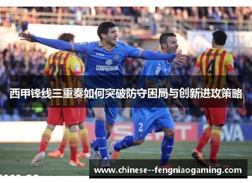 西甲锋线三重奏如何突破防守困局与创新进攻策略