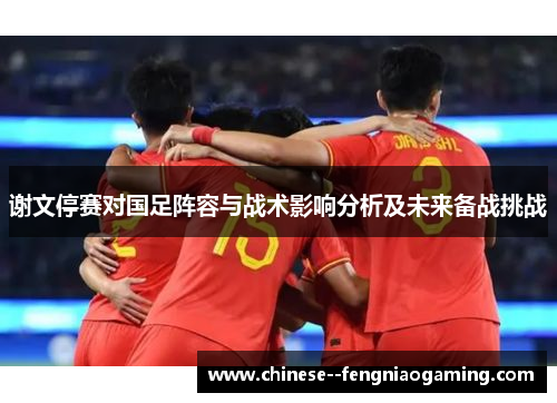 谢文停赛对国足阵容与战术影响分析及未来备战挑战 谢文停赛对国足阵容与战术影响分析及未来备战挑战