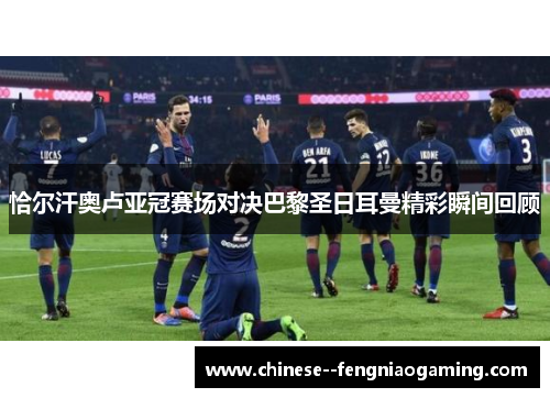 恰尔汗奥卢亚冠赛场对决巴黎圣日耳曼精彩瞬间回顾