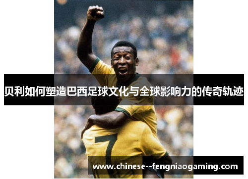贝利如何塑造巴西足球文化与全球影响力的传奇轨迹