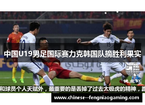 中国U19男足国际赛力克韩国队摘胜利果实 中国U19男足国际赛力克韩国队摘胜利果实