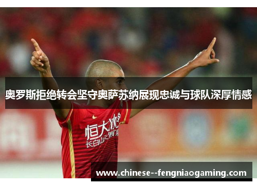 奥罗斯拒绝转会坚守奥萨苏纳展现忠诚与球队深厚情感