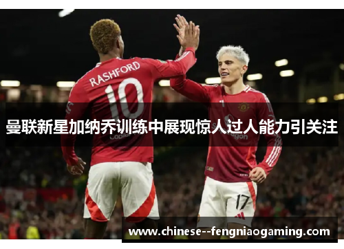 曼联新星加纳乔训练中展现惊人过人能力引关注