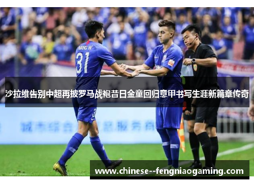 沙拉维告别中超再披罗马战袍昔日金童回归意甲书写生涯新篇章传奇