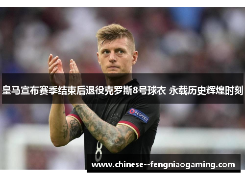 皇马宣布赛季结束后退役克罗斯8号球衣 永载历史辉煌时刻