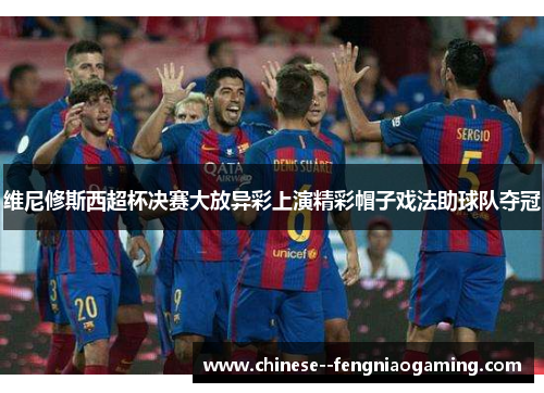 维尼修斯西超杯决赛大放异彩上演精彩帽子戏法助球队夺冠