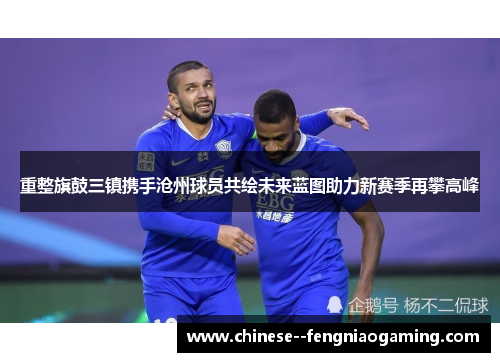 重整旗鼓三镇携手沧州球员共绘未来蓝图助力新赛季再攀高峰