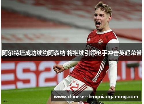 阿尔特塔成功续约阿森纳 将继续引领枪手冲击英超荣誉