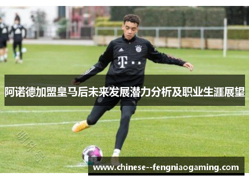 阿诺德加盟皇马后未来发展潜力分析及职业生涯展望