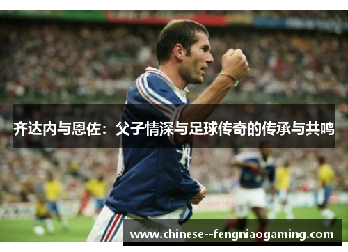 齐达内与恩佐：父子情深与足球传奇的传承与共鸣
