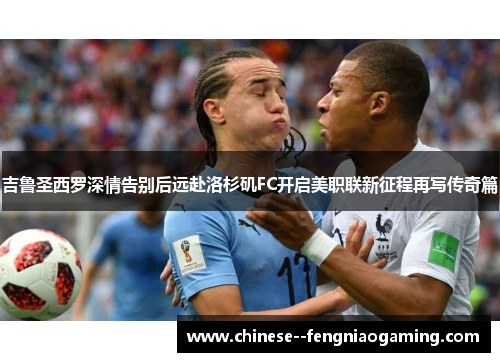 吉鲁圣西罗深情告别后远赴洛杉矶FC开启美职联新征程再写传奇篇