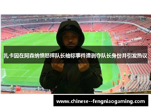 扎卡因在阿森纳愤怒摔队长袖标事件遭剥夺队长身份并引发热议