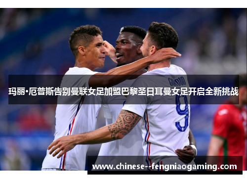 玛丽·厄普斯告别曼联女足加盟巴黎圣日耳曼女足开启全新挑战