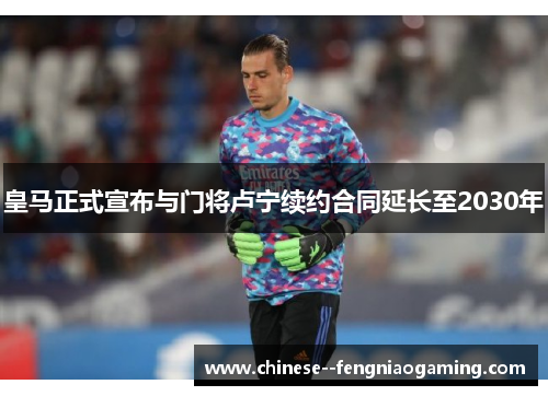 皇马正式宣布与门将卢宁续约合同延长至2030年