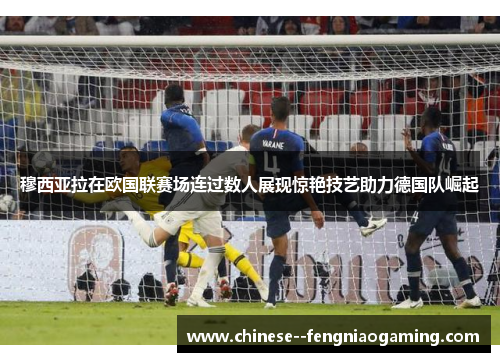 穆西亚拉在欧国联赛场连过数人展现惊艳技艺助力德国队崛起